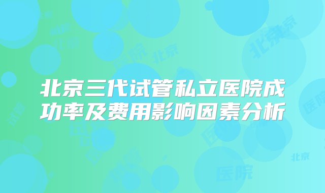 北京三代试管私立医院成功率及费用影响因素分析