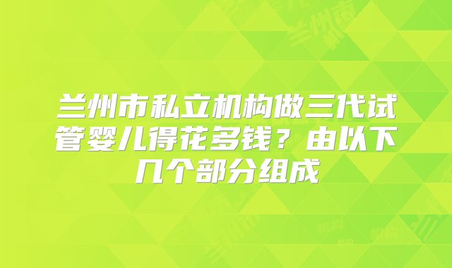 兰州市私立机构做三代试管婴儿得花多钱？由以下几个部分组成