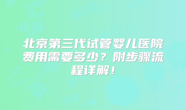 北京第三代试管婴儿医院费用需要多少？附步骤流程详解！