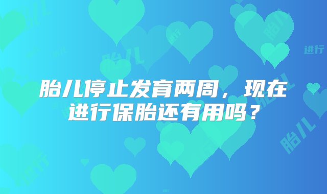 胎儿停止发育两周，现在进行保胎还有用吗？