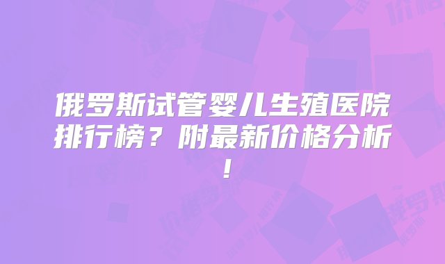 俄罗斯试管婴儿生殖医院排行榜？附最新价格分析！