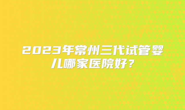 2023年常州三代试管婴儿哪家医院好？