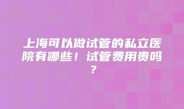 上海可以做试管的私立医院有哪些！试管费用贵吗？