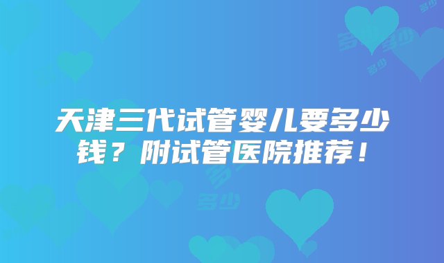 天津三代试管婴儿要多少钱？附试管医院推荐！