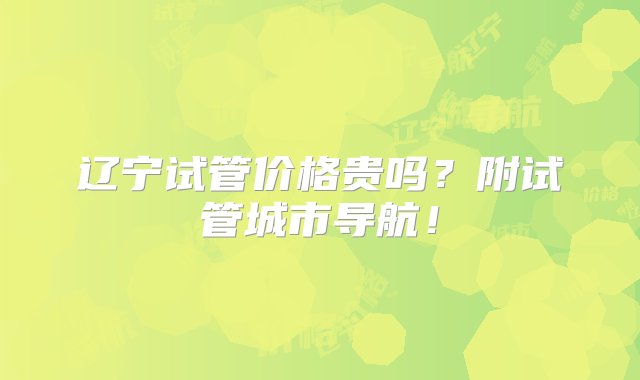 辽宁试管价格贵吗？附试管城市导航！