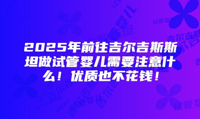 2025年前往吉尔吉斯斯坦做试管婴儿需要注意什么！优质也不花钱！