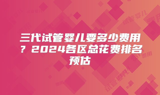 三代试管婴儿要多少费用？2024各区总花费排名预估