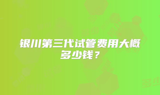 银川第三代试管费用大概多少钱？