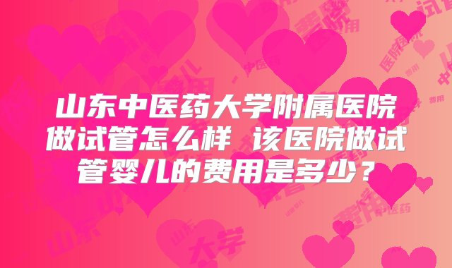 山东中医药大学附属医院做试管怎么样 该医院做试管婴儿的费用是多少？