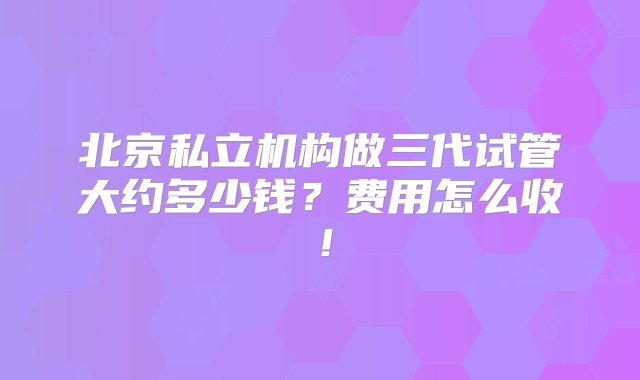 北京私立机构做三代试管大约多少钱？费用怎么收！