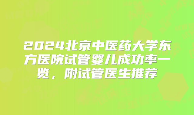 2024北京中医药大学东方医院试管婴儿成功率一览，附试管医生推荐