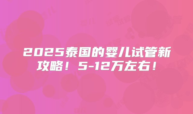 2025泰国的婴儿试管新攻略！5-12万左右！