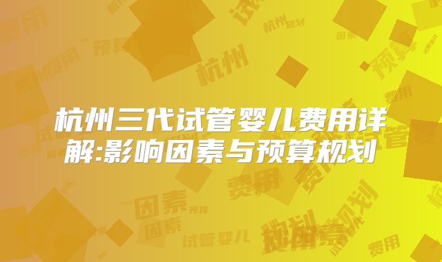 杭州三代试管婴儿费用详解:影响因素与预算规划