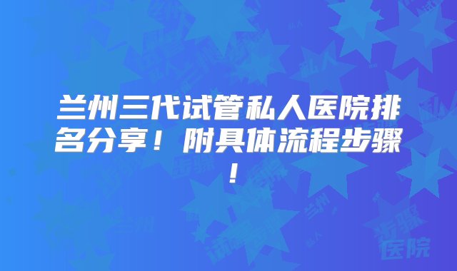 兰州三代试管私人医院排名分享！附具体流程步骤！