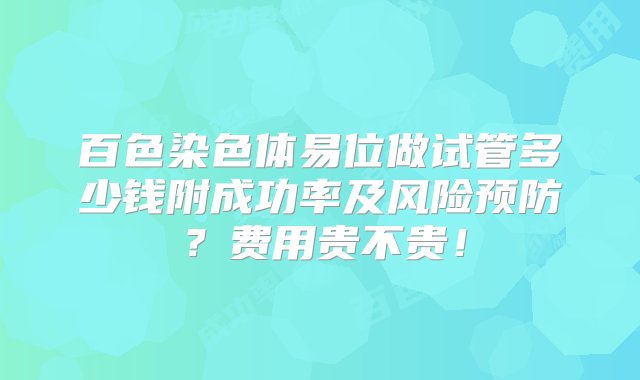 百色染色体易位做试管多少钱附成功率及风险预防？费用贵不贵！