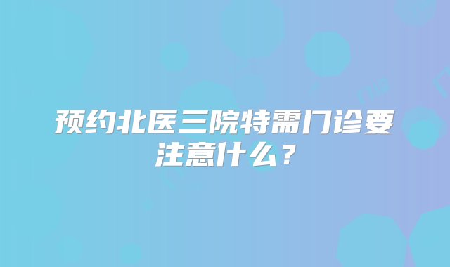 预约北医三院特需门诊要注意什么？