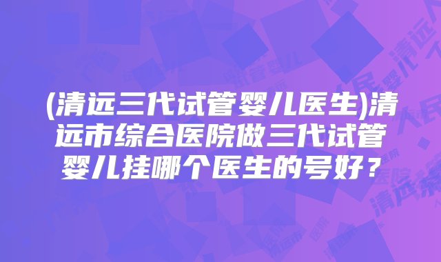 (清远三代试管婴儿医生)清远市综合医院做三代试管婴儿挂哪个医生的号好？