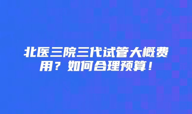 北医三院三代试管大概费用？如何合理预算！