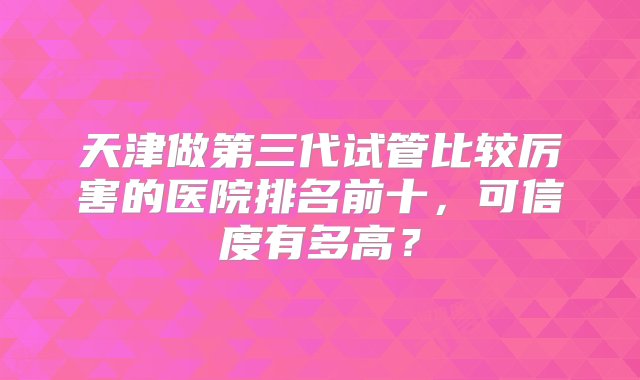 天津做第三代试管比较厉害的医院排名前十，可信度有多高？