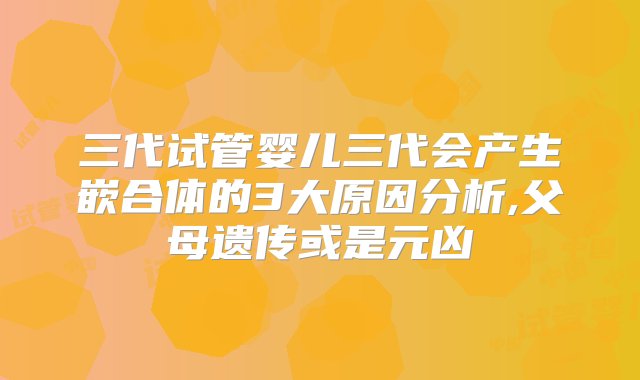 三代试管婴儿三代会产生嵌合体的3大原因分析,父母遗传或是元凶