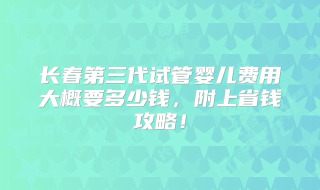 长春第三代试管婴儿费用大概要多少钱，附上省钱攻略！