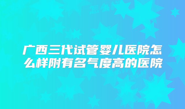 广西三代试管婴儿医院怎么样附有名气度高的医院