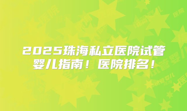 2025珠海私立医院试管婴儿指南！医院排名！