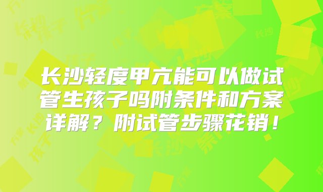 长沙轻度甲亢能可以做试管生孩子吗附条件和方案详解？附试管步骤花销！