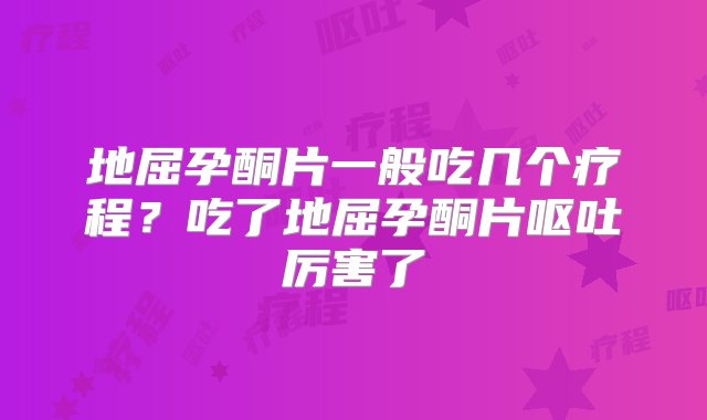 地屈孕酮片一般吃几个疗程？吃了地屈孕酮片呕吐厉害了