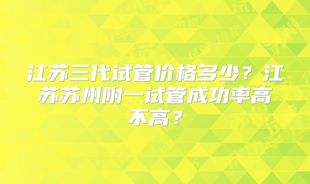 江苏三代试管价格多少？江苏苏州附一试管成功率高不高？