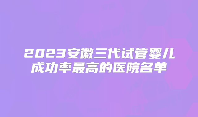 2023安徽三代试管婴儿成功率最高的医院名单