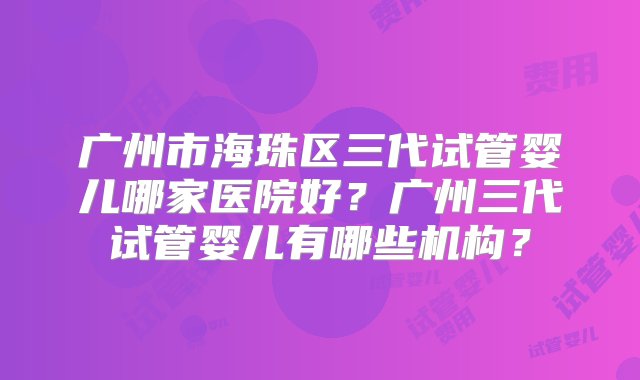 广州市海珠区三代试管婴儿哪家医院好？广州三代试管婴儿有哪些机构？