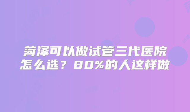 菏泽可以做试管三代医院怎么选？80%的人这样做