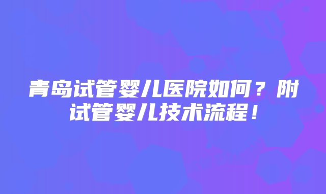 青岛试管婴儿医院如何？附试管婴儿技术流程！