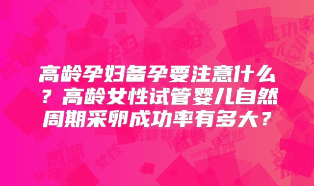 高龄孕妇备孕要注意什么？高龄女性试管婴儿自然周期采卵成功率有多大？