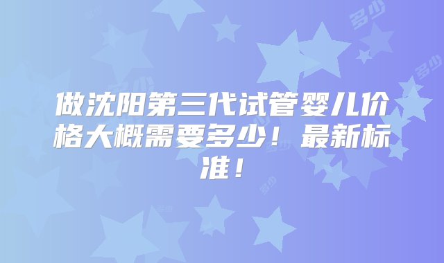 做沈阳第三代试管婴儿价格大概需要多少！最新标准！