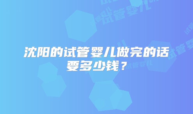 沈阳的试管婴儿做完的话要多少钱？