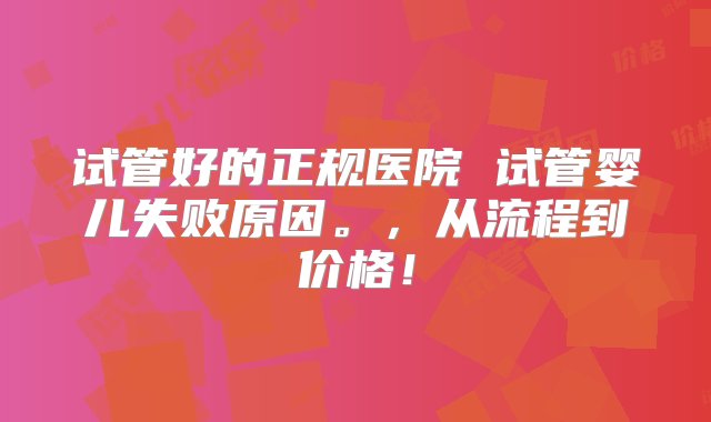 试管好的正规医院 试管婴儿失败原因。，从流程到价格！