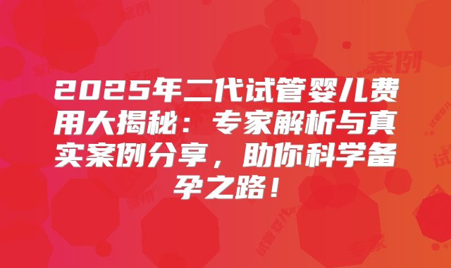 2025年二代试管婴儿费用大揭秘：专家解析与真实案例分享，助你科学备孕之路！