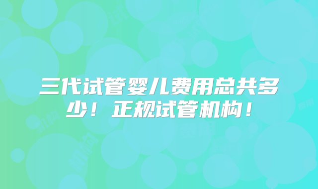 三代试管婴儿费用总共多少！正规试管机构！