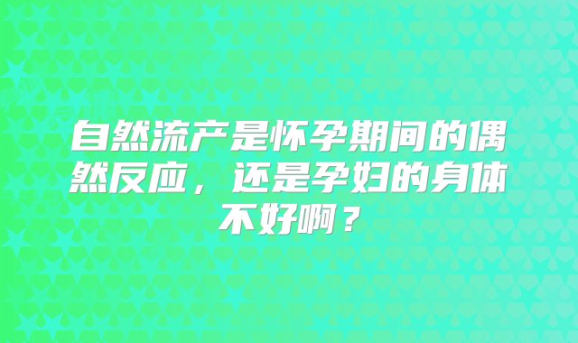 自然流产是怀孕期间的偶然反应，还是孕妇的身体不好啊？