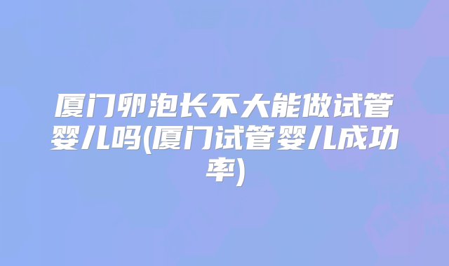 厦门卵泡长不大能做试管婴儿吗(厦门试管婴儿成功率)