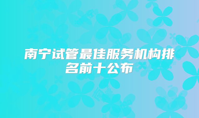 南宁试管最佳服务机构排名前十公布