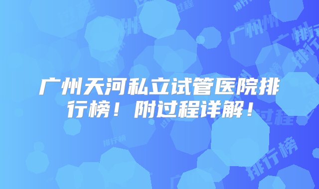 广州天河私立试管医院排行榜！附过程详解！