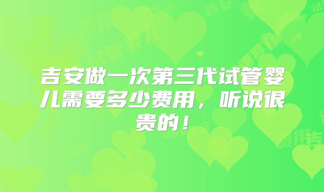 吉安做一次第三代试管婴儿需要多少费用，听说很贵的！