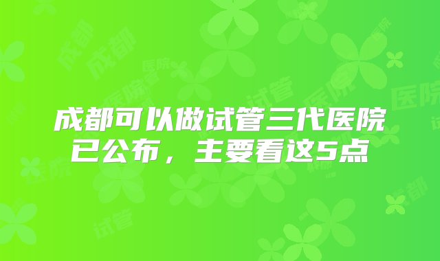 成都可以做试管三代医院已公布，主要看这5点