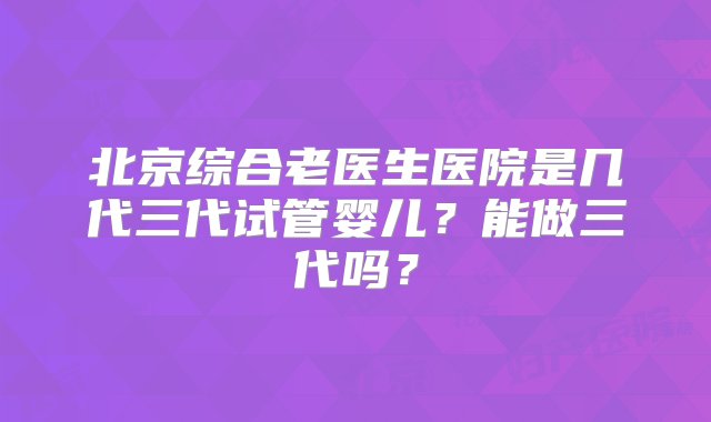 北京综合老医生医院是几代三代试管婴儿？能做三代吗？