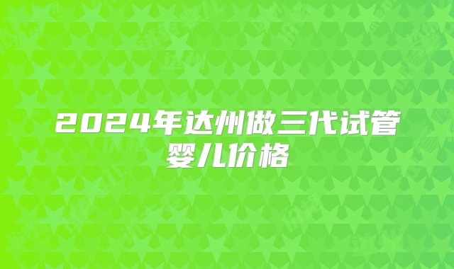 2024年达州做三代试管婴儿价格