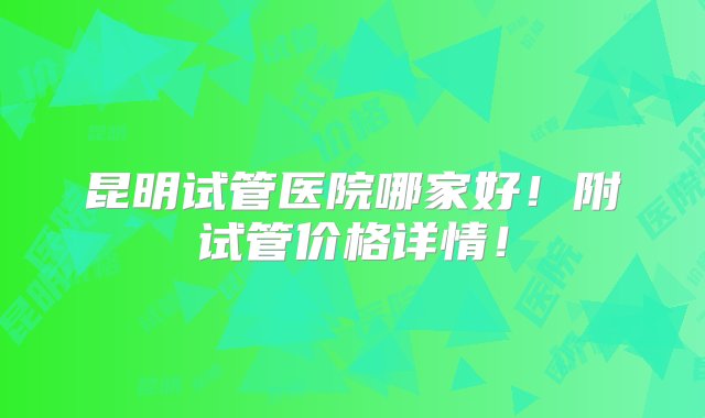 昆明试管医院哪家好！附试管价格详情！