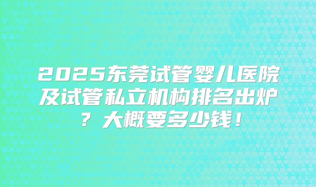 2025东莞试管婴儿医院及试管私立机构排名出炉？大概要多少钱！